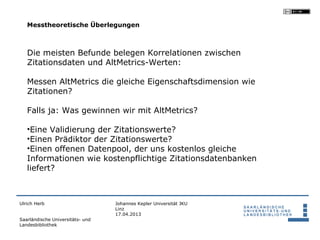 Messtheoretische Überlegungen



   Die meisten Befunde belegen Korrelationen zwischen
   Zitationsdaten und AltMetrics-Werten:

   Messen AltMetrics die gleiche Eigenschaftsdimension wie
   Zitationen?

   Falls ja: Was gewinnen wir mit AltMetrics?

   •Eine Validierung der Zitationswerte?
   •Einen Prädiktor der Zitationswerte?
   •Einen offenen Datenpool, der uns kostenlos gleiche
   Informationen wie kostenpflichtige Zitationsdatenbanken
   liefert?



Ulrich Herb                       Johannes Kepler Universität JKU
                                  Linz
                                  17.04.2013
Saarländische Universitäts- und
Landesbibliothek
 