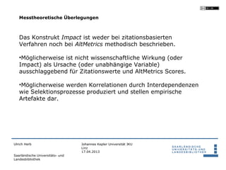 Messtheoretische Überlegungen



   Das Konstrukt Impact ist weder bei zitationsbasierten
   Verfahren noch bei AltMetrics methodisch beschrieben.

   •Möglicherweise ist nicht wissenschaftliche Wirkung (oder
   Impact) als Ursache (oder unabhängige Variable)
   ausschlaggebend für Zitationswerte und AltMetrics Scores.

   •Möglicherweise werden Korrelationen durch Interdependenzen
   wie Selektionsprozesse produziert und stellen empirische
   Artefakte dar.




Ulrich Herb                       Johannes Kepler Universität JKU
                                  Linz
                                  17.04.2013
Saarländische Universitäts- und
Landesbibliothek
 