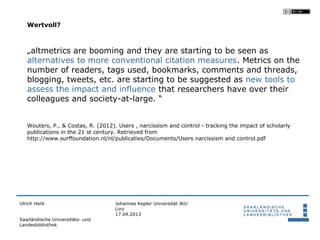 Wertvoll?



   „altmetrics are booming and they are starting to be seen as
   alternatives to more conventional citation measures. Metrics on the
   number of readers, tags used, bookmarks, comments and threads,
   blogging, tweets, etc. are starting to be suggested as new tools to
   assess the impact and influence that researchers have over their
   colleagues and society-at-large. “


   Wouters, P., & Costas, R. (2012). Users , narcissism and control - tracking the impact of scholarly
   publications in the 21 st century. Retrieved from
   http://www.surffoundation.nl/nl/publicaties/Documents/Users narcissism and control.pdf




Ulrich Herb                         Johannes Kepler Universität JKU
                                    Linz
                                    17.04.2013
Saarländische Universitäts- und
Landesbibliothek
 