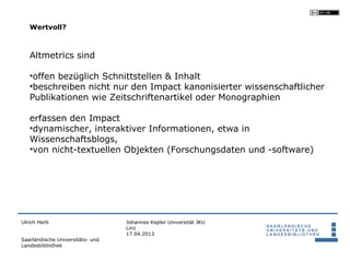 Wertvoll?



   Altmetrics sind

   •offen bezüglich Schnittstellen & Inhalt
   •beschreiben nicht nur den Impact kanonisierter wissenschaftlicher
   Publikationen wie Zeitschriftenartikel oder Monographien

   erfassen den Impact
   •dynamischer, interaktiver Informationen, etwa in
   Wissenschaftsblogs,
   •von nicht-textuellen Objekten (Forschungsdaten und -software)




Ulrich Herb                       Johannes Kepler Universität JKU
                                  Linz
                                  17.04.2013
Saarländische Universitäts- und
Landesbibliothek
 
