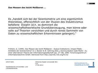 Das Messen des leicht Meßbaren …




   Es „handelt sich bei der Szientometrie um eine eigentümlich
   theorielose, offensichtlich von der Illusion des Induktivismus
   befallene Diziplin (d.h. es dominiert die
   wissenschaftstheoretische Grundüberzeugung, man könne oder
   solle auf Theorien verzichten und durch reines Sammeln von
   Daten zu wissenschaftlichen Erkenntnissen gelangen).“




   Fröhlich, G. (1999). Das Messen des leicht Meßbaren : Output-Indikatoren, Impact-Maße:
   Artefakte der Szientometrie? In J. Becker & W. Göhring (Eds.), Kommunikation statt Markt : Zu
   einer alternativen Theorie der Informationsgesellschaft (pp. 27–38). GMD- Forschungszentrum
   Informationstechnik GmbH. Retrieved from http://eprints.rclis.org/9115/



Ulrich Herb                       Johannes Kepler Universität JKU
                                  Linz
                                  17.04.2013
Saarländische Universitäts- und
Landesbibliothek
 