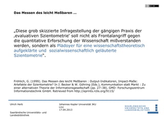 Das Messen des leicht Meßbaren …




   „Diese grob skizzierte Infragestellung der gängigen Praxis der
   ‚evaluativen Szientometrie‘ soll nicht als Frontalangriff gegen
   die quantitative Erforschung der Wissenschaft mißverstanden
   werden, sondern als Plädoyer für eine wissenschaftstheoretisch
   aufgeklärte und sozialwissenschaftlich geläuterte
   Szientometrie“.




   Fröhlich, G. (1999). Das Messen des leicht Meßbaren : Output-Indikatoren, Impact-Maße:
   Artefakte der Szientometrie? In J. Becker & W. Göhring (Eds.), Kommunikation statt Markt : Zu
   einer alternativen Theorie der Informationsgesellschaft (pp. 27–38). GMD- Forschungszentrum
   Informationstechnik GmbH. Retrieved from http://eprints.rclis.org/9115/



Ulrich Herb                       Johannes Kepler Universität JKU
                                  Linz
                                  17.04.2013
Saarländische Universitäts- und
Landesbibliothek
 