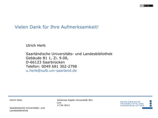 Vielen Dank für Ihre Aufmerksamkeit!



              Ulrich Herb

              Saarländische Universitäts- und Landesbibliothek
              Gebäude B1 1, Zi. 9.08,
              D-66123 Saarbrücken
              Telefon: 0049 681 302-2798
              u.herb@sulb.uni-saarland.de




Ulrich Herb                       Johannes Kepler Universität JKU
                                  Linz
                                  17.04.2013
Saarländische Universitäts- und
Landesbibliothek
 
