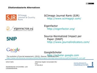 Zitationsbasierte Alternativen



                                                 SCImago Journal Rank (SJR)
                                                   http://www.scimagojr.com/


                                                 Eigenfactor
                                                    http://eigenfactor.org/


                                                 Source-Normalized Impact per
                                                   Paper (SNIP)
                                                   http://www.journalindicators.com/



                                                  GoogleScholar
                                                       http://scholar.google.com
 The evolution of journal assessment. (2010). Elsevier. Retrieved from
 http://www.info.sciverse.com/documents/files/scopus-training/resourcelibrary/pdf/whitepaper9_com.pdf

Ulrich Herb                          Johannes Kepler Universität JKU
                                     Linz
                                     17.04.2013
Saarländische Universitäts- und
Landesbibliothek
 