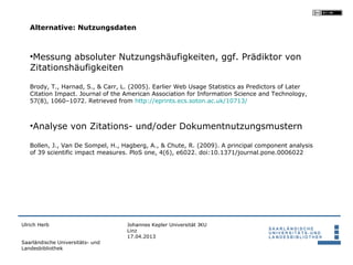 Alternative: Nutzungsdaten



   •Messung absoluter Nutzungshäufigkeiten, ggf. Prädiktor von
   Zitationshäufigkeiten

   Brody, T., Harnad, S., & Carr, L. (2005). Earlier Web Usage Statistics as Predictors of Later
   Citation Impact. Journal of the American Association for Information Science and Technology,
   57(8), 1060–1072. Retrieved from http://eprints.ecs.soton.ac.uk/10713/



   •Analyse von Zitations- und/oder Dokumentnutzungsmustern

   Bollen, J., Van De Sompel, H., Hagberg, A., & Chute, R. (2009). A principal component analysis
   of 39 scientific impact measures. PloS one, 4(6), e6022. doi:10.1371/journal.pone.0006022




Ulrich Herb                        Johannes Kepler Universität JKU
                                   Linz
                                   17.04.2013
Saarländische Universitäts- und
Landesbibliothek
 