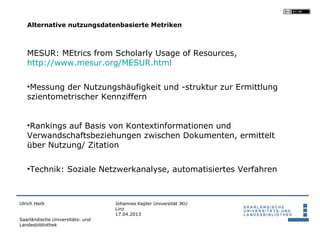 Alternative nutzungsdatenbasierte Metriken



   MESUR: MEtrics from Scholarly Usage of Resources,
   http://www.mesur.org/MESUR.html

   •Messung der Nutzungshäufigkeit und -struktur zur Ermittlung
   szientometrischer Kennziffern


   •Rankings auf Basis von Kontextinformationen und
   Verwandschaftsbeziehungen zwischen Dokumenten, ermittelt
   über Nutzung/ Zitation

   •Technik: Soziale Netzwerkanalyse, automatisiertes Verfahren



Ulrich Herb                       Johannes Kepler Universität JKU
                                  Linz
                                  17.04.2013
Saarländische Universitäts- und
Landesbibliothek
 