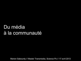 Du média
à la communauté
Marion Sabourdy // Master Transmedia, Science Po // 17 avril 2013
 