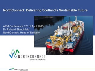 NorthConnect: Delivering Scotland’s Sustainable Future
APM Conference 17th
of April 2013
Dr Richard Blanchfield
NorthConnect Head of Delivery
 