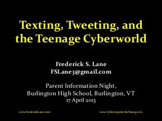 Texting, Tweeting, and
the Teenage Cyberworld
Frederick S. Lane
FSLane3@gmail.com
Parent Information Night,
Burlington High School, Burlington, VT
17 April 2013
www.CybertrapsfortheYoung.comwww.FrederickLane.com
 