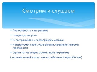 ∗ Повторяемость и застревание
∗ Наводящие вопросы
∗ Переспрашиваем и подтверждаем догадки
∗ Интересуемся хобби, увлечениями, любимыми книгами
героями и тп
∗ Один и тот же вопрос можно задать по разному
(топ ненавистный вопрос: кем вы себя видите через XXX лет)
Смотрим и слушаем
 