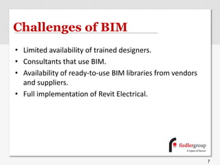Challenges of BIM
• Limited availability of trained designers.
• Consultants that use BIM.
• Availability of ready-to-use BIM libraries from vendors
and suppliers.
• Full implementation of Revit Electrical.
7
 