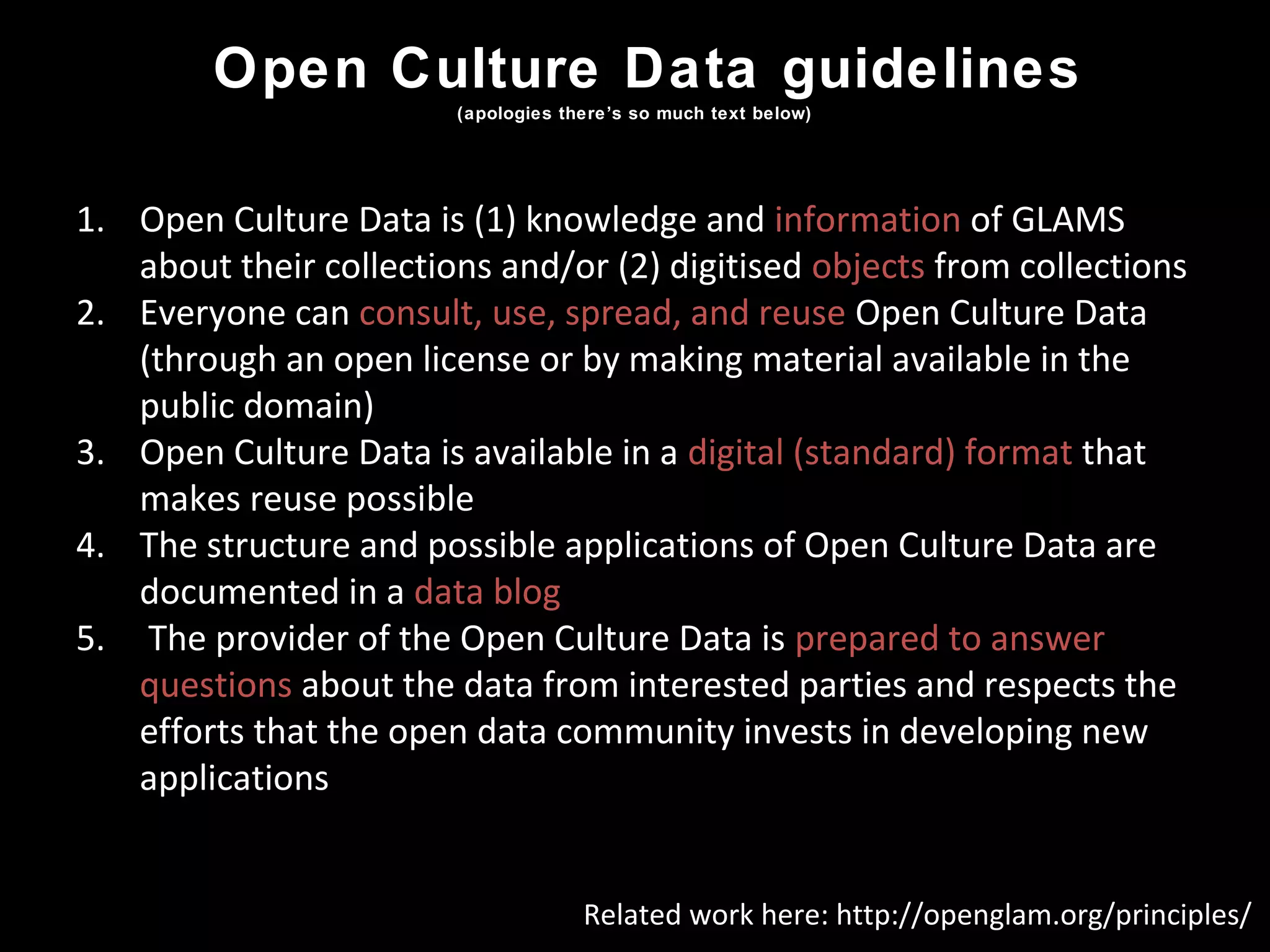 Open Culture Data guidelines
(apologies there’s so much text below)
1. Open Culture Data is (1) knowledge and information of GLAMS
about their collections and/or (2) digitised objects from collections
2. Everyone can consult, use, spread, and reuse Open Culture Data
(through an open license or by making material available in the
public domain)
3. Open Culture Data is available in a digital (standard) format that
makes reuse possible
4. The structure and possible applications of Open Culture Data are
documented in a data blog
5. The provider of the Open Culture Data is prepared to answer
questions about the data from interested parties and respects the
efforts that the open data community invests in developing new
applications
Related work here: http://openglam.org/principles/
 