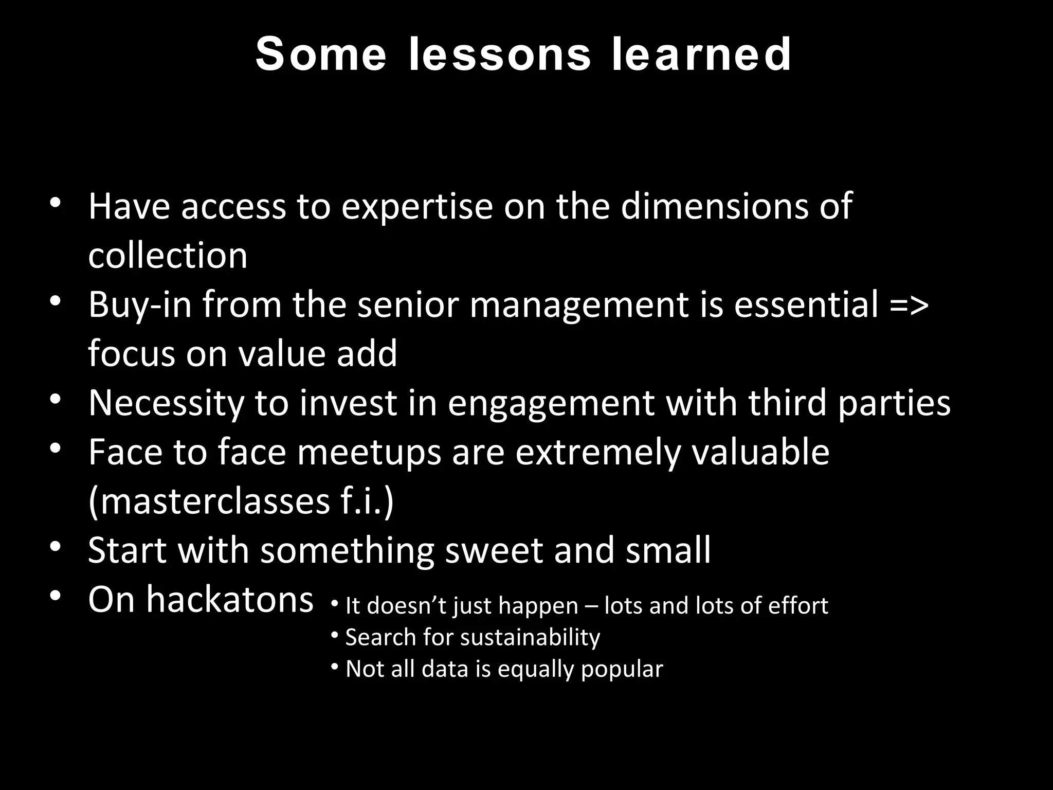Some lessons learned
• Have access to expertise on the dimensions of
collection
• Buy-in from the senior management is essential =>
focus on value add
• Necessity to invest in engagement with third parties
• Face to face meetups are extremely valuable
(masterclasses f.i.)
• Start with something sweet and small
• On hackatons • It doesn’t just happen – lots and lots of effort
• Search for sustainability
• Not all data is equally popular
 