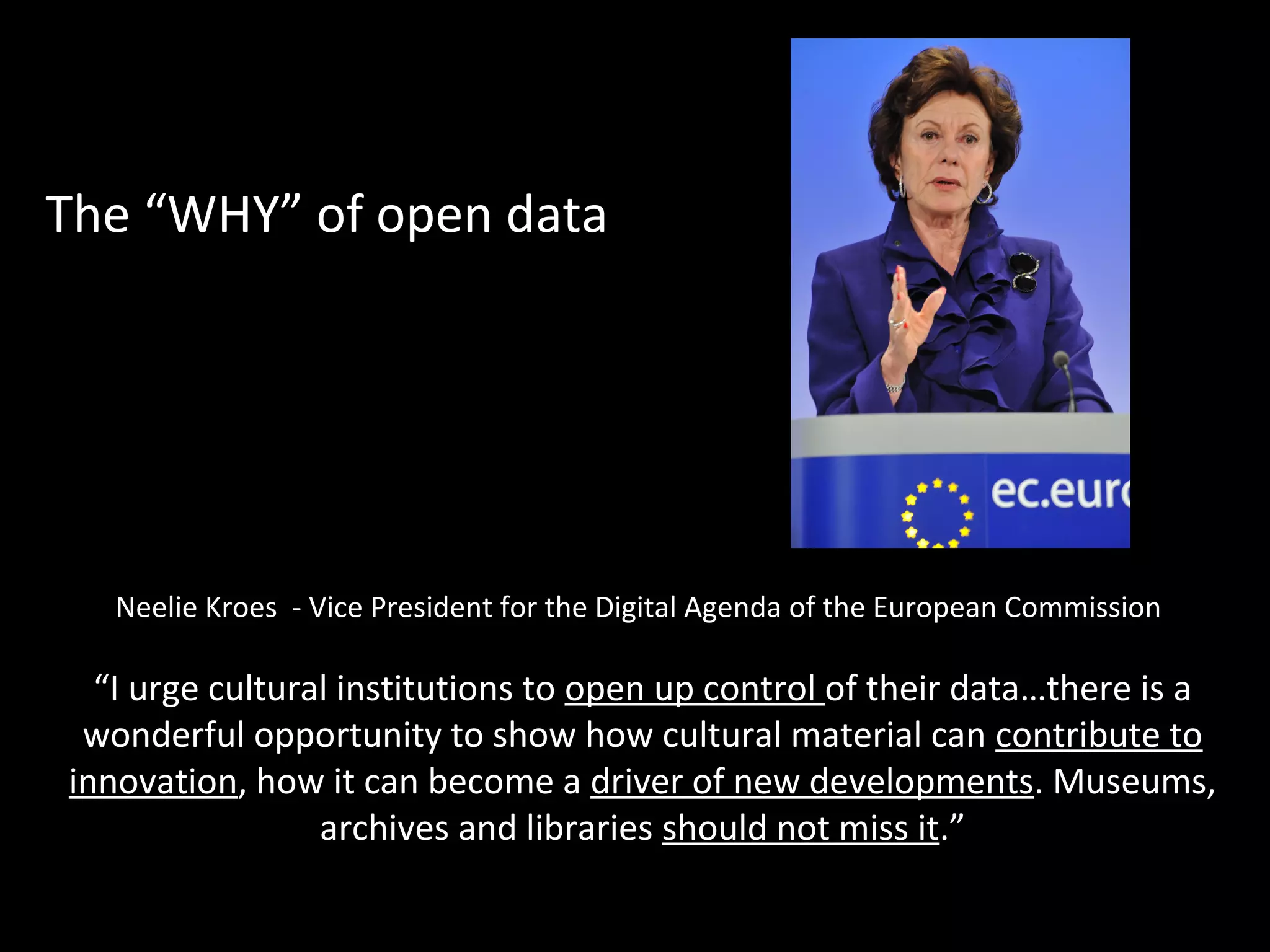 Neelie Kroes - Vice President for the Digital Agenda of the European Commission
“I urge cultural institutions to open up control of their data…there is a
wonderful opportunity to show how cultural material can contribute to
innovation, how it can become a driver of new developments. Museums,
archives and libraries should not miss it.”
The “WHY” of open data
 