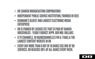 • DR(DANISHBROADCASTINGCORPORATION)
• INDEPENDENTPUBLICSERVICEINSTITUTION,FOUNDEDIN1925
• DENMARK’SOLDESTANDLARGESTELECTRONICMEDIA
ENTERPRISE
• DRISFUNDEDBYLICENSEFEETHATISPAIDBYDANISH
HOUSEHOLDS-YEARLYBUDGETAPPR.669MIO.DOLLARS
• 6TVCHANNELS,10RADIOCHANNELS(3FM&7DAB)&THE
LARGESTCONTENTWEBSITEINDK
• EVERYDAYMORETHAN9OUTOF10DANESUSEONEOFDR
SERVICES.DRREACHES98%OFALLDANESEVERYWEEK.
 