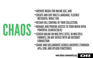 CHAOS
•ARCHIVE MEDIA FOR ONLINE USE, AND
•CREATE AND EDIT MULTI-LANGUAGE, FLEXIBLE
METADATA, WHILE YOU
•RETAIN FULL CONTROL OF YOUR COLLECTION.
•MANAGE AND PROVIDE ACCESS TO YOUR MEDIA WITH
POWERFUL SEARCH(SOLR)
•SCREEN ONLINE ON MULTIPLE SITES, IN MULTIPLE
FORMATS, ON ANY DEVICE WITH AN INTERNET
CONNECTION
•SHARE AND COLLABORATE ACROSS ARCHIVES (THROUGH
APIs/XML AND UPLOUD FUNCTIONS)
www.chaos-community.org
 