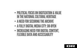 • POLITICALFOCUSONDIGITIZATION&VALUE
INTHENATIONALCULTURALHERITAGE
• ANEEDFORSECURINGTHEARCHIVE
• AFULLYDIGITALMEDIACITY:DR-BYEN
• INCREASINGNEEDFORDIGITALCONTENT,
FLEXIBLEDATAANDACCESSABLITY
 