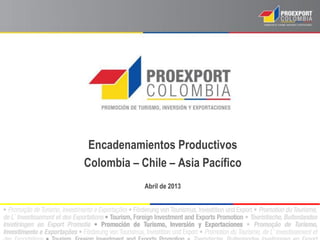 Encadenamientos Productivos
Colombia – Chile – Asia Pacífico
Abril de 2013
 