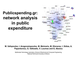 Publicspending.gr:
network analysis
    in public
  expenditure



 M. Vafopoulos, I. Anagnostopoulos, M. Meimaris, M. Klonaras, I. Xidias, A.
          Papantoniou, G. Vafeiadis, V. Loumos and G. Alexiou
            Multimedia Technology Laboratory, School of Electrical and Computer Engineering,
                                National Technical University of Athens
 