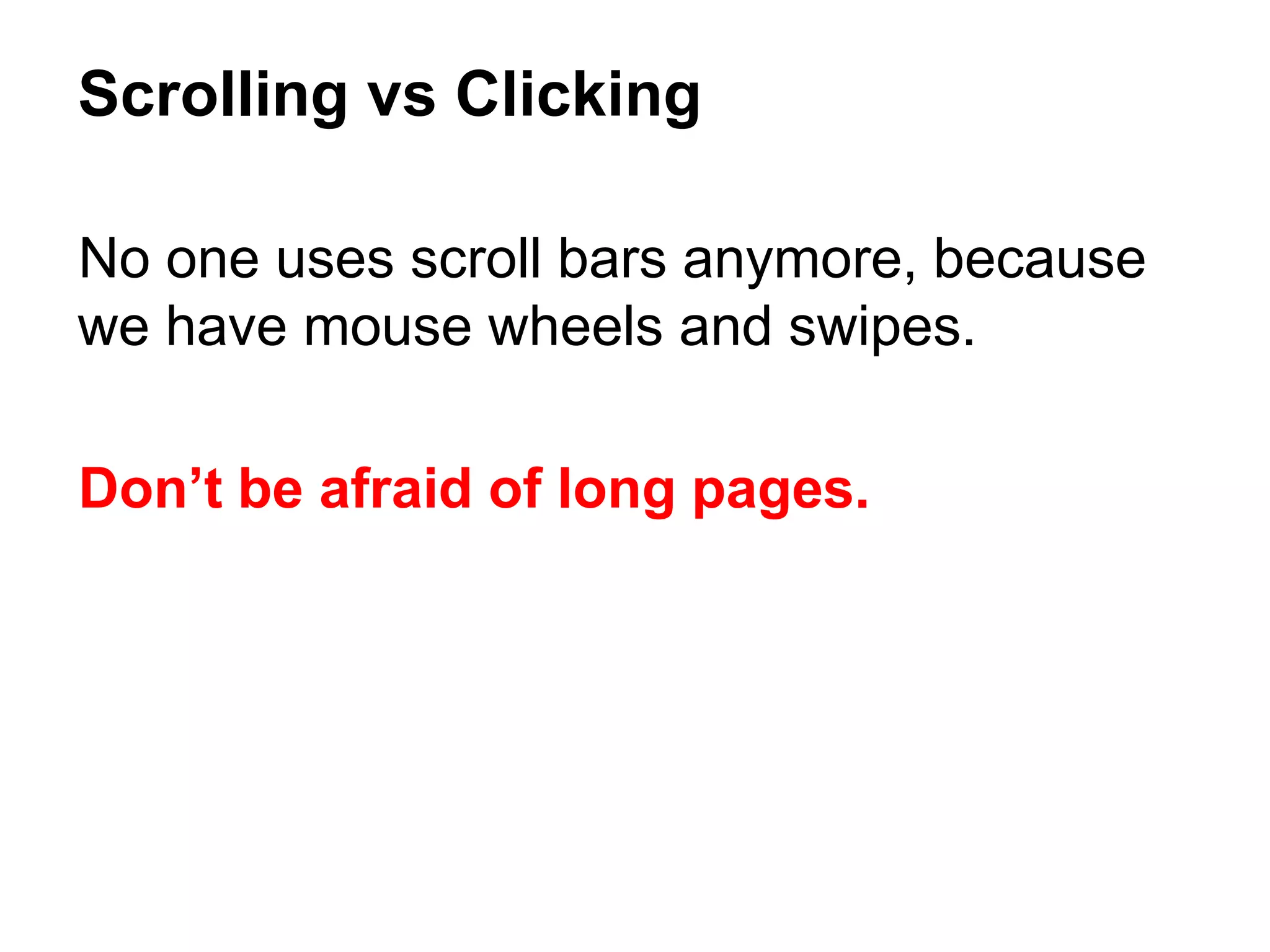 No one uses scroll bars anymore, because
we have mouse wheels and swipes.
Don’t be afraid of long pages.
Scrolling vs Clicking
 