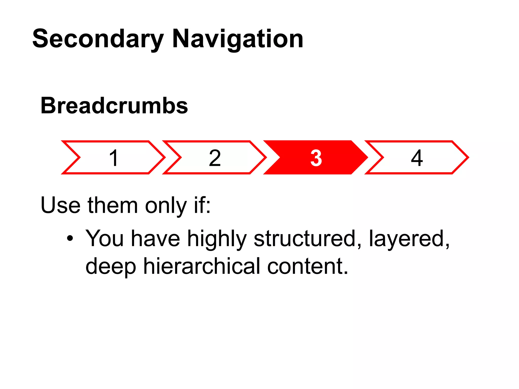 Secondary Navigation
1 2 3 4
Breadcrumbs
Use them only if:
• You have highly structured, layered,
deep hierarchical content.
 