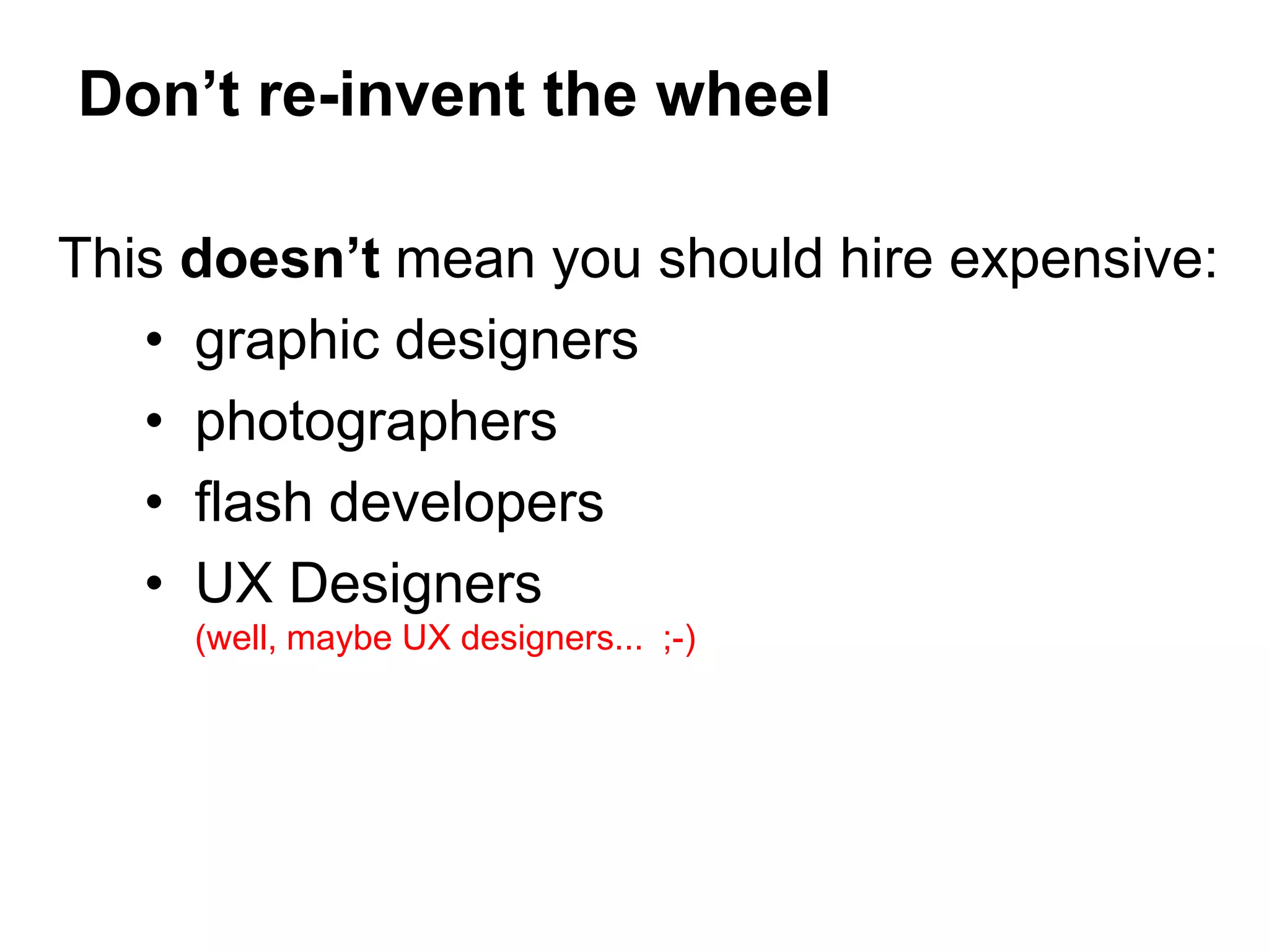 This doesn’t mean you should hire expensive:
• graphic designers
• photographers
• flash developers
• UX Designers
(well, maybe UX designers... ;-)
Don’t re-invent the wheel
 