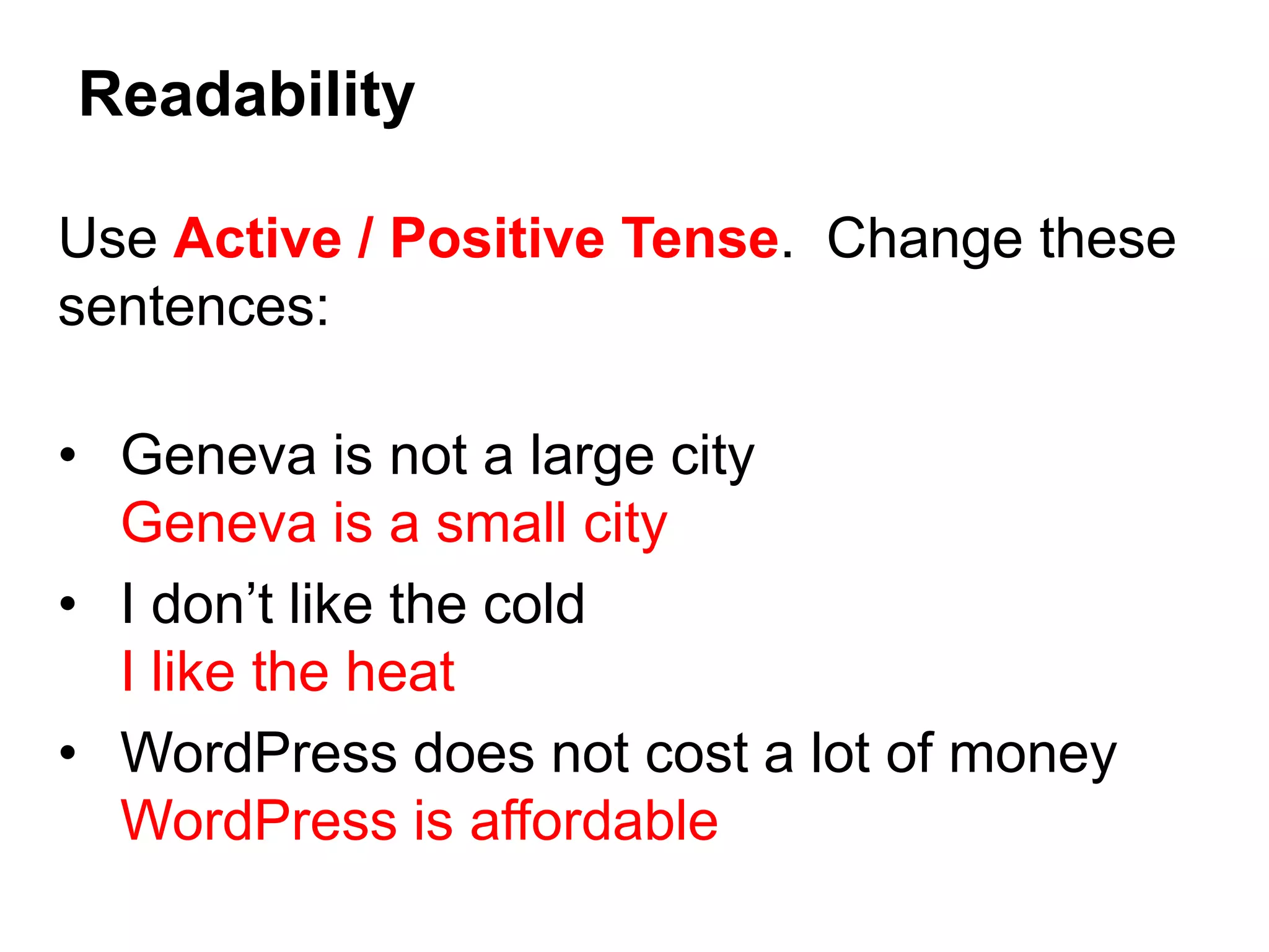 Use Active / Positive Tense. Change these
sentences:
• Geneva is not a large city
Geneva is a small city
• I don’t like the cold
I like the heat
• WordPress does not cost a lot of money
WordPress is affordable
Readability
 
