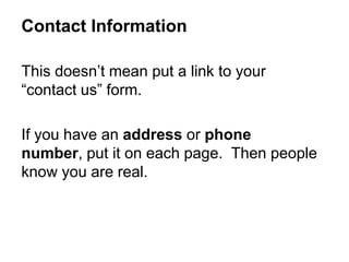 This doesn’t mean put a link to your
“contact us” form.
If you have an address or phone
number, put it on each page. Then people
know you are real.
Contact Information
 