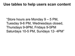 “Store hours are Monday 9 – 5 PM,
Tuesday 9-6 PM, Wednesdays closed,
Thursdays 9-9PM, Fridays 9-5PM
Saturdays 10-5 PM, Sundays 12- 4PM”
Use tables to help users scan content
 