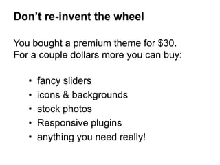 You bought a premium theme for $30.
For a couple dollars more you can buy:
• fancy sliders
• icons & backgrounds
• stock photos
• Responsive plugins
• anything you need really!
Don’t re-invent the wheel
 