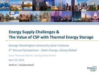 Energy Supply Challenges &
The Value of CSP with Thermal Energy Storage
George Washington University Solar Institute
5th Annual Symposium - Solar Energy: Going Global
Arthur L. Haubenstock
April 23, 2013
Solar Thermal Electric: Going Global Panel
 