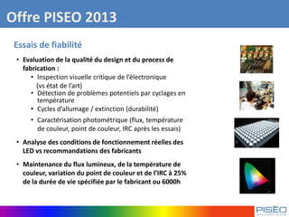 Offre PISEO 2013
Essais de fiabilité
• Evaluation de la qualité du design et du process de
fabrication :
• Inspection visuelle critique de l’électronique
(vs état de l’art)
• Détection de problèmes potentiels par cyclages en
température
• Cycles d’allumage / extinction (durabilité)
• Caractérisation photométrique (flux, température
de couleur, point de couleur, IRC après les essais)
• Analyse des conditions de fonctionnement réelles des
LED vs recommandations des fabricants
• Maintenance du flux lumineux, de la température de
couleur, variation du point de couleur et de l’IRC à 25%
de la durée de vie spécifiée par le fabricant ou 6000h
 