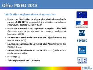 Offre PISEO 2013
Vérification réglementaire et normative
• Essais pour l’évaluation du risque photo-biologique selon la
norme NF EN 62471 (conformité à la directive européenne
2006/95/EC, décret du 2 juillet 2010)
• Essais de conformité au règlement européen 1194/2012
(Eco-conception et performance des lampes, modules et
luminaires à LED)
• Ensemble des essais de la norme IEC 62612 (performance des
lampes à LED >50V)
• Ensemble des essais de la norme IEC 62717 (performance des
modules à LED)
• Ensemble des essais de la norme IEC 62722-2-1 (performance
des luminaires à LED)
• Marquage CE
• Veille réglementaire et normative
 