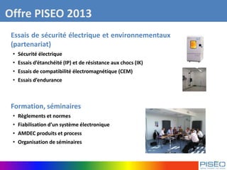Offre PISEO 2013
Essais de sécurité électrique et environnementaux
(partenariat)
• Sécurité électrique
• Essais d’étanchéité (IP) et de résistance aux chocs (IK)
• Essais de compatibilité électromagnétique (CEM)
• Essais d’endurance
Formation, séminaires
• Règlements et normes
• Fiabilisation d’un système électronique
• AMDEC produits et process
• Organisation de séminaires
 