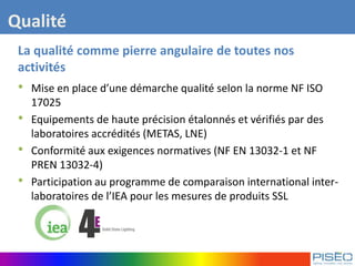La qualité comme pierre angulaire de toutes nos
activités
• Mise en place d’une démarche qualité selon la norme NF ISO
17025
• Equipements de haute précision étalonnés et vérifiés par des
laboratoires accrédités (METAS, LNE)
• Conformité aux exigences normatives (NF EN 13032-1 et NF
PREN 13032-4)
• Participation au programme de comparaison international inter-
laboratoires de l’IEA pour les mesures de produits SSL
Qualité
 