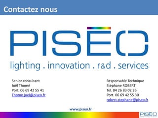 Senior consultant Responsable Technique
Joël Thomé Stéphane ROBERT
Port. 06 69 42 55 41 Tel. 04 26 83 02 26
Thome.joel@piseo.fr Port. 06 69 42 55 30
robert.stephane@piseo.fr
www.piseo.fr
Contactez nous
 