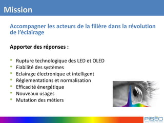 Accompagner les acteurs de la filière dans la révolution
de l’éclairage
Apporter des réponses :
• Rupture technologique des LED et OLED
• Fiabilité des systèmes
• Eclairage électronique et intelligent
• Réglementations et normalisation
• Efficacité énergétique
• Nouveaux usages
• Mutation des métiers
Mission
 