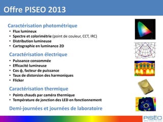 Offre PISEO 2013
Caractérisation photométrique
• Flux lumineux
• Spectre et colorimétrie (point de couleur, CCT, IRC)
• Distribution lumineuse
• Cartographie en luminance 2D
Caractérisation électrique
• Puissance consommée
• Efficacité lumineuse
• Cos ϕ, facteur de puissance
• Taux de distorsion des harmoniques
• Flicker
Caractérisation thermique
• Points chauds par caméra thermique
• Température de jonction des LED en fonctionnement
Demi-journées et journées de laboratoire
 