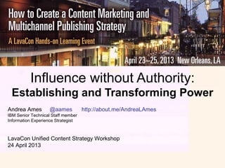 Influence without Authority:
Establishing and Transforming Power
Andrea Ames @aames http://about.me/AndreaLAmes
IBM Senior Technical Staff member
Information Experience Strategist
LavaCon Unified Content Strategy Workshop
24 April 2013
 