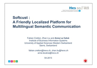 Softcust :
A Friendly Localized Platform for
Multilingual Semantic Communication
Fabian Cretton, Zhan Liu and Anne Le Calvé
Institute of Business Information Systems
University of Applied Sciences Western Switzerland
Sierre, Switzerland
fabian.cretton@hevs.ch, zhan.liu@hevs.ch
anne.lecalve@hevs.ch
04.2013
 