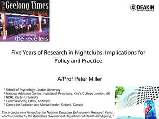 Centre for Mental Health and Wellbeing Research
A/Prof Peter Miller
1 School of Psychology, Deakin University
2 National Addiction Centre, Institute of Psychiatry, King's College London, UK
3 NDRI, Curtin University
4 Commissioning Editor, Addiction
5 Centre for Addiction and Mental Health, Ontario, Canada
The projects were funded by the National Drug Law Enforcement Research Fund,
which is funded by the Australian Government Department of Health and Ageing. "
 