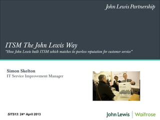 ITSM The John Lewis Way
“How John Lewis built ITSM which matches its peerless reputation for customer service”
SITS13: 24th
April 2013
Simon Skelton
IT Service Improvement Manager
 