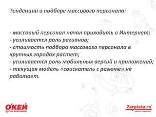 Тенденции в подборе массового персонала:
- массовый персонал начал приходить в Интернет;
- усиливается роль регионов;
- стоимость подбора массового персонала в
крупных городах растет;
- усиливается роль мобильных версий и приложений;
- текущая модель «соискатель с резюме» не
работает.
18
 