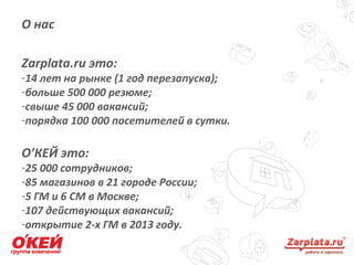 О нас
2
Zarplata.ru это:
-14 лет на рынке (1 год перезапуска);
-больше 500 000 резюме;
-свыше 45 000 вакансий;
-порядка 100 000 посетителей в сутки.
О’КЕЙ это:
-25 000 сотрудников;
-85 магазинов в 21 городе России;
-5 ГМ и 6 СМ в Москве;
-107 действующих вакансий;
-открытие 2-х ГМ в 2013 году.
 