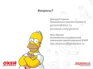 Вопросы?
20
Дмитрий Геранин
Руководитель проекта Zarplata.ru
geranin@dmir.ru
facebook.com/geranin
Илья Швецов
Руководитель по управлению
персоналом группы компаний О’КЕЙ
Ilya.shvetsov@okmarket.ru
 