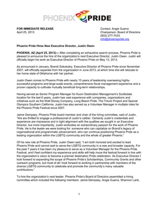 1
FOR IMMEDIATE RELEASE Contact: Angie Guerra
April 25, 2013 Chairperson, Board of Directors
(602) 277-7433
info@phoenixpride.org
Phoenix Pride Hires New Executive Director, Justin Owen
PHOENIX, AZ (April 25, 2013)— After completing an exhaustive search process, Phoenix Pride is
pleased to announce the hire of the organization’s next Executive Director, Justin Owen. Justin will
officially begin his work as Executive Director of Phoenix Pride on May 13, 2013.
As announced in January, Brandi Sokolosky, Executive Director of Phoenix Pride since November
2007, will officially separate from the organization in June 2013, at which time she will relocate to
her home state of Oklahoma with her partner.
Justin Owen comes to Phoenix Pride with nearly 15 years of leadership overseeing highly-
successful programs and large-scale events, comprehensive fiscal management experience and a
proven capacity to cultivate mutually beneficial long-term relationships.
Having served as Senior Program Manager for Kuoni Destination Management’s Scottsdale
location for the last 6 years, Justin has vast experience with companies, organizations and
initiatives such as the Walt Disney Company, Long Beach Pride, The Trevor Project and Special
Olympics Southern California. Justin has also served as a Volunteer Manager in multiple roles for
the Phoenix Pride Festival since 2007.
Jaime Dempsey, Phoenix Pride board member and chair of the hiring committee, said of Justin,
“We are thrilled to engage a professional of Justin’s caliber. Certainly Justin’s credentials and
experience are impressive and in tight alignment with the qualities we sought in an Executive
Director, but more importantly, Justin embodies an extraordinary passion for the work of Phoenix
Pride. He is the leader we were looking for: someone who can capitalize on Brandi’s legacy of
organizational and programmatic advancement, who can continue positioning Phoenix Pride as a
leading organization within the LGBTQ community and the whole of greater Phoenix.”
Of his new role at Phoenix Pride, Justin Owen said, “I am both honored and excited to lead
Phoenix Pride and cannot wait to serve the LGBTQ community in a new and broader capacity. For
the past 7 years it has been my pleasure to serve as a Volunteer Manager for the Phoenix Pride
Festival, and I feel confident my experience and skills will help move the festival forward in line with
the organization’s vision to become a premier destination Pride celebration. As Executive Director I
look forward to expanding the scope of Phoenix Pride’s Scholarships, Community Grants and other
outreach programs, but most of all I look forward to working in partnership with members of the
diverse LGBTQ community to celebrate and promote the community’s many valuable
contributions.”
To hire the organization’s next leader, Phoenix Pride’s Board of Directors assembled a hiring
committee which included the following members: Jaime Dempsey, Angie Guerra, Shannon Lank,
 