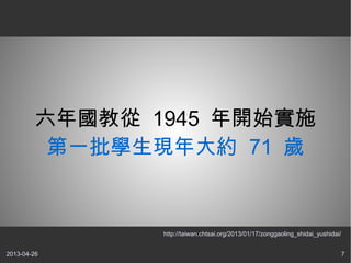 2013-04-26 7
六年國教從 1945 年開始實施
第一批學生現年大約 71 歲
http://taiwan.chtsai.org/2013/01/17/zonggaoling_shidai_yushidai/
 