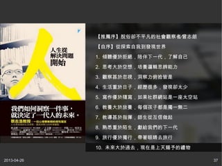 2013-04-26 37
【推薦序】脫俗卻不平凡的社會觀察者∕曾志朗
【自序】從探索自我到發現世界
1. 傾聽優於拒絕，陪伴下一代，了解自己
2. 思考大於空想，培養邏輯思辨能力
3. 觀察甚於忽視，洞察力俯拾皆是
4. 生活重於日子，經歷很多，發現卻太少
5. 寫作優於隨寫，如果社群網站是一座太空站
6. 教養大於放養，每個孩子都是獨一無二
7. 教導甚於指揮，師生從互信做起
8. 熟悉重於陌生，獻給我們的下一代
9. 旅行優於獨行，帶著眼睛去旅行
10. 未來大於過去，現在是上天賜予的禮物
 