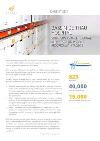 Bassin de Thau Hospital in the city of Sète in southern France is live with an
innovative RFID-based medical record management system that leverages
Tageos’ ready-to-use passive UHF RFID labels.
With a capacity of 823 beds and a staff of over 1,500 professionals, Bassin de
Thau Hospital counts amongst the largest medical facilities in the Languedoc-
Roussillon region in southern France.
The RFID solution is already yielding significant time saving and productivity
gains for the fifteen medical archive specialists who work at the hospital.
•	 As paper patient records get scanned using a PDA on their way in and out
of the central archive room, many records may be scanned simultaneously.
This offers a significant productivity improvement versus the previous
process where patient records were manually identified one at a time using
barcode readers.
•	 When a patient record is not found on the shelf where the system indicates
it should be, the archive specialists quickly hone in on the misplaced record
using their PDA equipped with an RFID antenna, capable of locating patient
records within a vicinity of sixteen feet.
•	 When a patient record is misplaced elsewhere in the hospital, it is also
much more rapidly found thanks to the same PDA, with the archive specia-
lists waving their PDA’s antenna in the rooms where the record was likely
misplaced.
With the ongoing computerization of patient records, initiatives to bring produc-
tivity to the management of existing paper patient records are often neglec-
ted. While many hospitals are transitioning to all digital patient records, some
government regulations mandate that hospitals keep existing paper patient
records for upwards of thirty years depending on patients’ ages and medical
conditions.
© Tageos 2013 | www.tageos.com
CASE STUDY
BASSIN DE THAU
HOSPITAL
SOUTHERN FRANCE HOSPITAL
KEEPS TABS ON PATIENT
RECORDS WITH TAGEOS
 