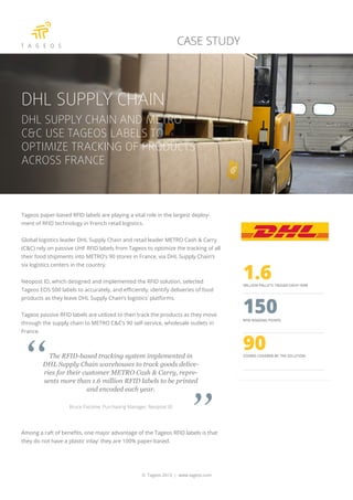 Tageos paper-based RFID labels are playing a vital role in the largest deploy-
ment of RFID technology in French retail logistics.
Global logistics leader DHL Supply Chain and retail leader METRO Cash & Carry
(C&C) rely on passive UHF RFID labels from Tageos to optimize the tracking of all
their food shipments into METRO’s 90 stores in France, via DHL Supply Chain’s
six logistics centers in the country.
Neopost ID, which designed and implemented the RFID solution, selected
Tageos EOS 500 labels to accurately, and efficiently, identify deliveries of food
products as they leave DHL Supply Chain’s logistics’ platforms.
Tageos passive RFID labels are utilized to then track the products as they move
through the supply chain to METRO C&C’s 90 self-service, wholesale outlets in
France.
The RFID-based tracking system implemented in
DHL Supply Chain warehouses to track goods delive-
ries for their customer METRO Cash & Carry, repre-
sents more than 1.6 million RFID labels to be printed
and encoded each year.
Bruce Pacome, Purchasing Manager, Neopost ID
Among a raft of benefits, one major advantage of the Tageos RFID labels is that
they do not have a plastic inlay: they are 100% paper-based.
© Tageos 2013 | www.tageos.com
CASE STUDY
DHL SUPPLY CHAIN
DHL SUPPLY CHAIN AND METRO
C&C USE TAGEOS LABELS TO
OPTIMIZE TRACKING OF PRODUCTS
ACROSS FRANCE
 